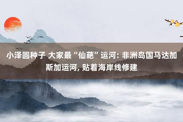小泽圆种子 大家最“仙葩”运河: 非洲岛国马达加斯加运河， 贴着海岸线修建