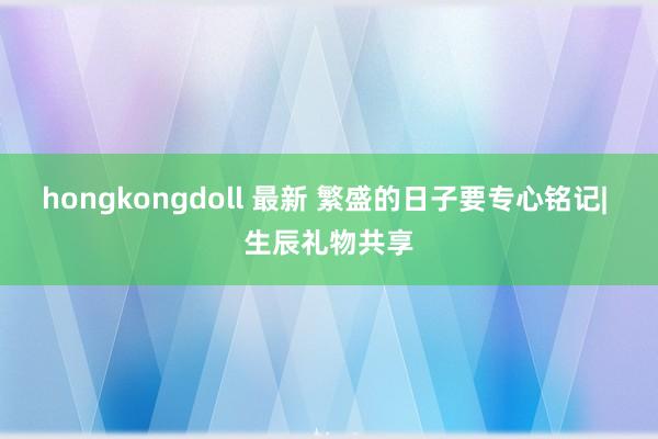 hongkongdoll 最新 繁盛的日子要专心铭记| 生辰礼物共享