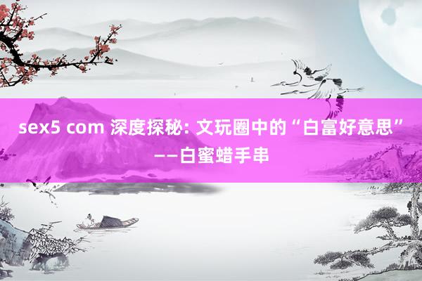 sex5 com 深度探秘: 文玩圈中的“白富好意思”——白蜜蜡手串