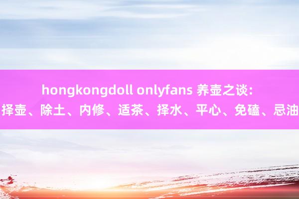 hongkongdoll onlyfans 养壶之谈: 择壶、除土、内修、适茶、择水、平心、免磕、忌油