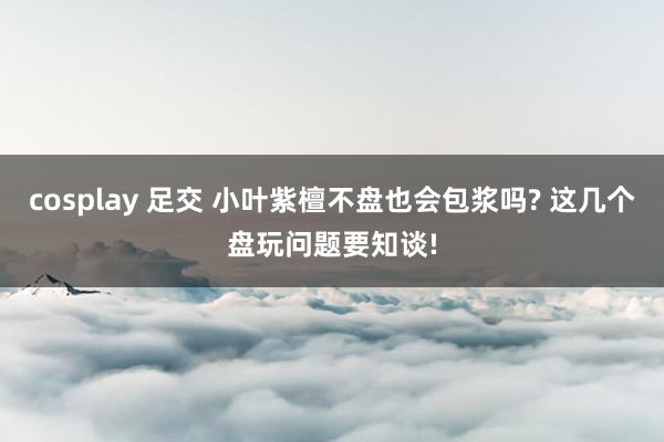 cosplay 足交 小叶紫檀不盘也会包浆吗? 这几个盘玩问题要知谈!