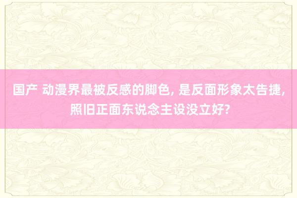 国产 动漫界最被反感的脚色， 是反面形象太告捷， 照旧正面东说念主设没立好?
