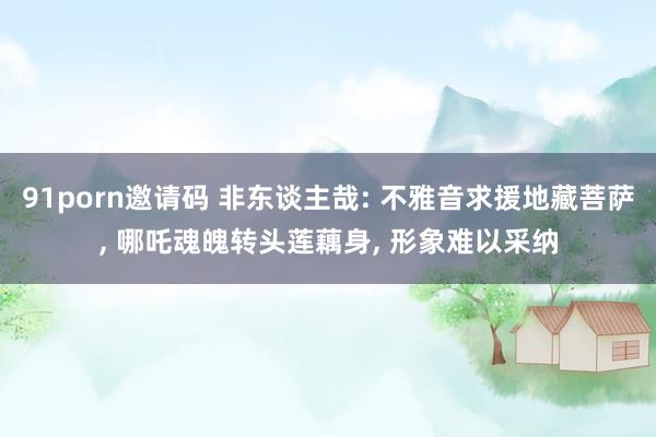 91porn邀请码 非东谈主哉: 不雅音求援地藏菩萨， 哪吒魂魄转头莲藕身， 形象难以采纳