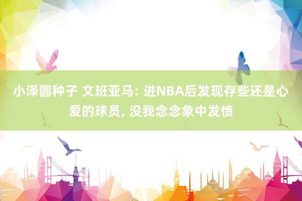 小泽圆种子 文班亚马: 进NBA后发现存些还是心爱的球员， 没我念念象中发愤