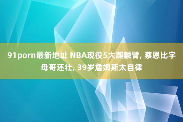91porn最新地址 NBA现役5大麒麟臂， 蔡恩比字母哥还壮， 39岁詹姆斯太自律