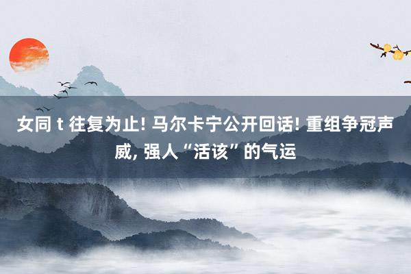 女同 t 往复为止! 马尔卡宁公开回话! 重组争冠声威， 强人“活该”的气运