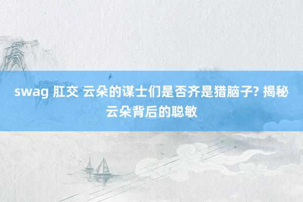 swag 肛交 云朵的谋士们是否齐是猎脑子? 揭秘云朵背后的聪敏