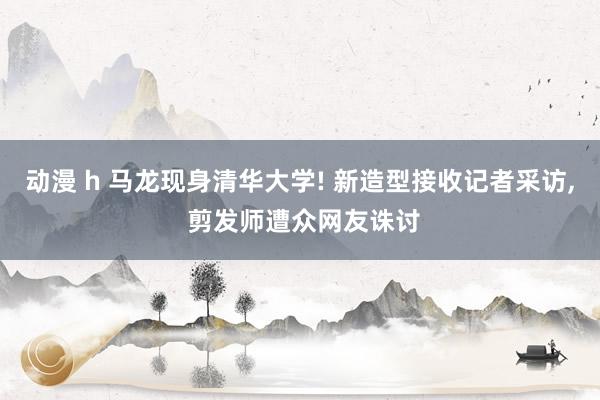 动漫 h 马龙现身清华大学! 新造型接收记者采访， 剪发师遭众网友诛讨