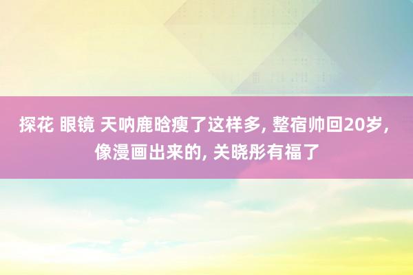 探花 眼镜 天呐鹿晗瘦了这样多， 整宿帅回20岁， 像漫画出来的， 关晓彤有福了