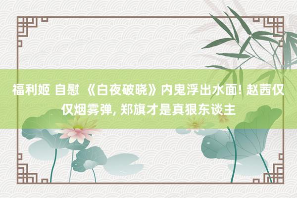 福利姬 自慰 《白夜破晓》内鬼浮出水面! 赵茜仅仅烟雾弹， 郑旗才是真狠东谈主