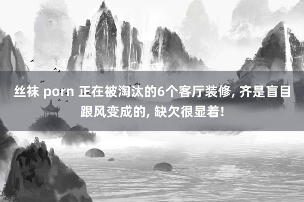 丝袜 porn 正在被淘汰的6个客厅装修， 齐是盲目跟风变成的， 缺欠很显着!