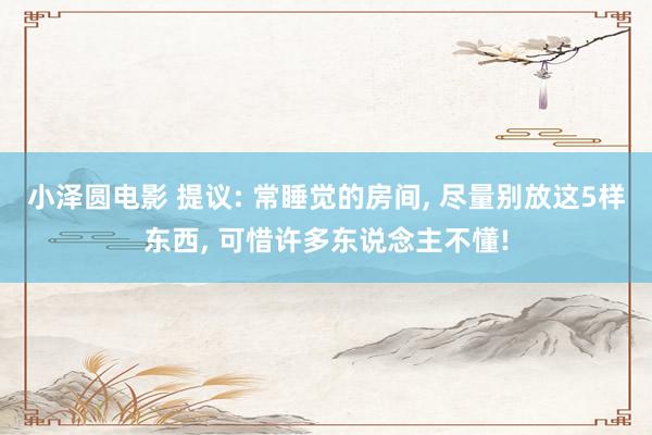 小泽圆电影 提议: 常睡觉的房间， 尽量别放这5样东西， 可惜许多东说念主不懂!