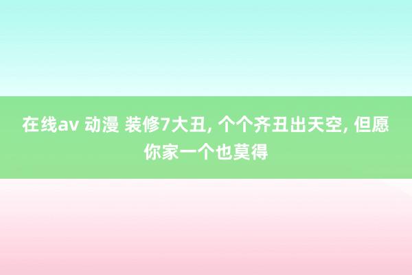 在线av 动漫 装修7大丑， 个个齐丑出天空， 但愿你家一个也莫得