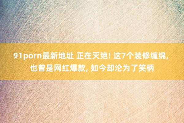 91porn最新地址 正在灭绝! 这7个装修缠绵， 也曾是网红爆款， 如今却沦为了笑柄