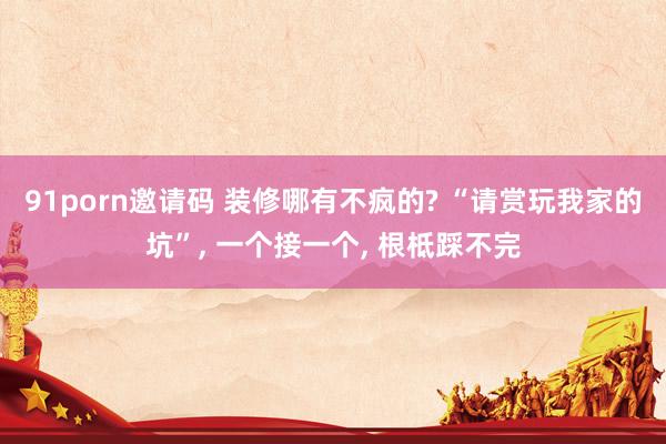 91porn邀请码 装修哪有不疯的? “请赏玩我家的坑”， 一个接一个， 根柢踩不完