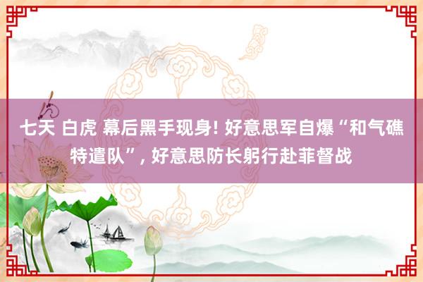 七天 白虎 幕后黑手现身! 好意思军自爆“和气礁特遣队”， 好意思防长躬行赴菲督战