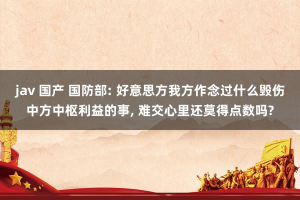 jav 国产 国防部: 好意思方我方作念过什么毁伤中方中枢利益的事， 难交心里还莫得点数吗?