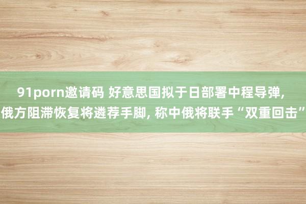 91porn邀请码 好意思国拟于日部署中程导弹， 俄方阻滞恢复将遴荐手脚， 称中俄将联手“双重回击”