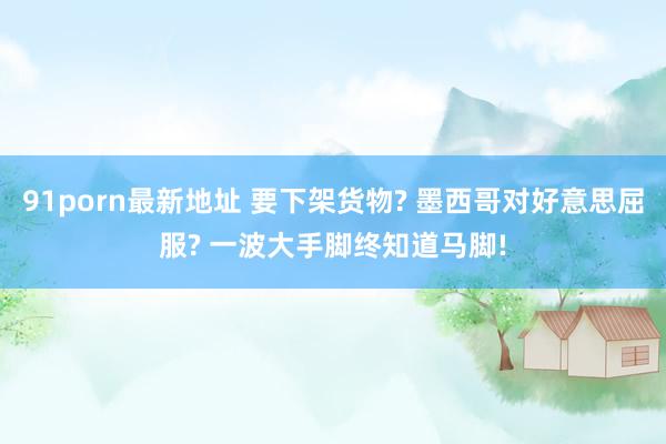 91porn最新地址 要下架货物? 墨西哥对好意思屈服? 一波大手脚终知道马脚!