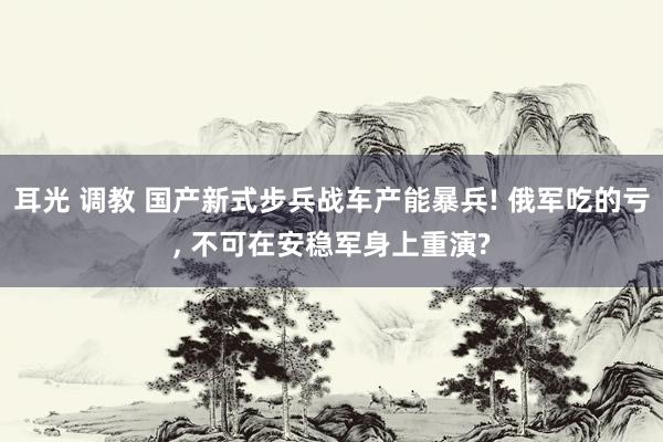 耳光 调教 国产新式步兵战车产能暴兵! 俄军吃的亏， 不可在安稳军身上重演?