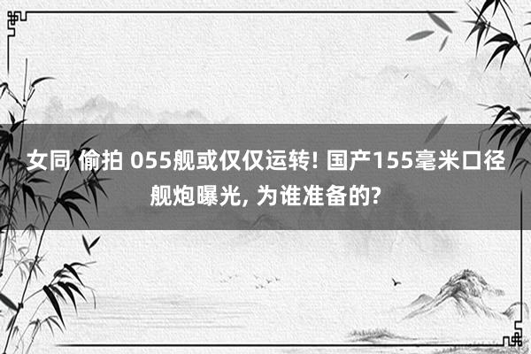 女同 偷拍 055舰或仅仅运转! 国产155毫米口径舰炮曝光， 为谁准备的?