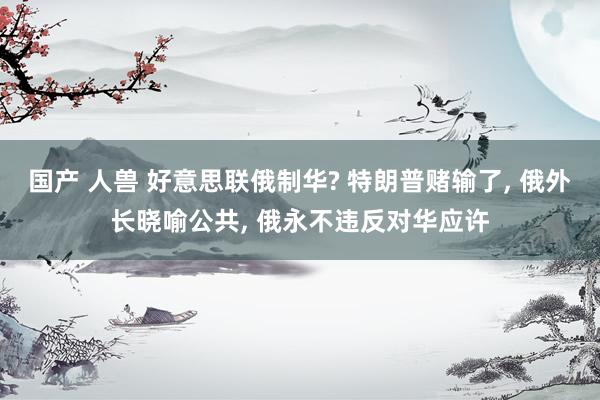 国产 人兽 好意思联俄制华? 特朗普赌输了， 俄外长晓喻公共， 俄永不违反对华应许