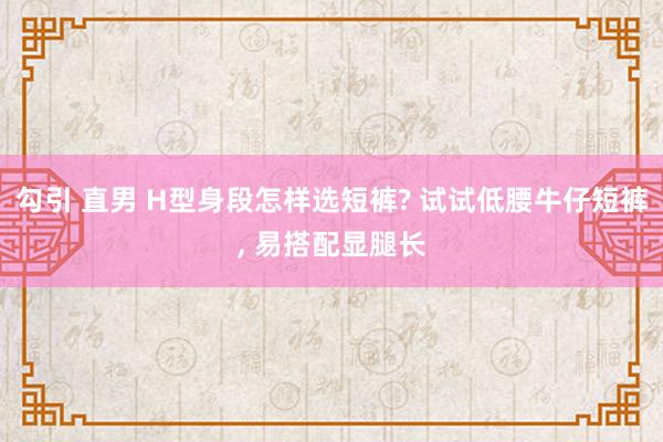 勾引 直男 H型身段怎样选短裤? 试试低腰牛仔短裤， 易搭配显腿长