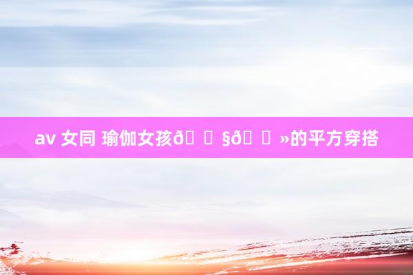 av 女同 瑜伽女孩👧🏻的平方穿搭