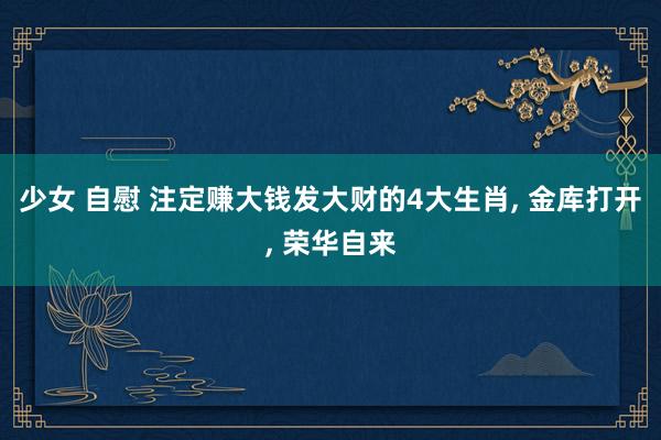少女 自慰 注定赚大钱发大财的4大生肖， 金库打开， 荣华自来