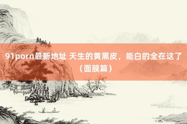 91porn最新地址 天生的黄黑皮,能白的全在这了(面膜篇)