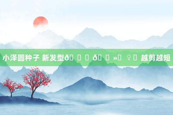 小泽圆种子 新发型💇🏻‍♀️越剪越短