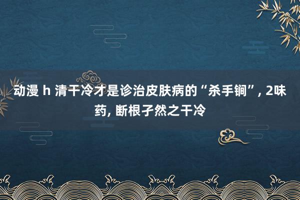 动漫 h 清干冷才是诊治皮肤病的“杀手锏”， 2味药， 断根孑然之干冷