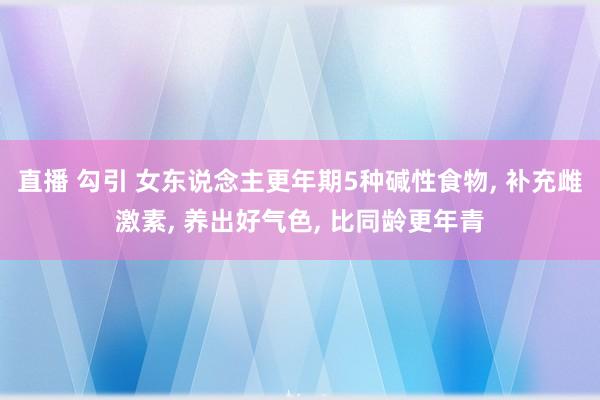 直播 勾引 女东说念主更年期5种碱性食物， 补充雌激素， 养出好气色， 比同龄更年青