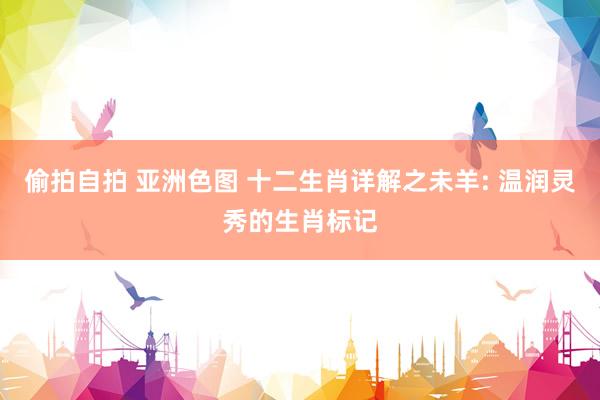 偷拍自拍 亚洲色图 十二生肖详解之未羊: 温润灵秀的生肖标记