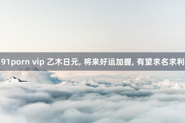 91porn vip 乙木日元， 将来好运加握， 有望求名求利