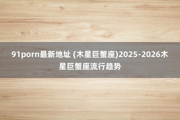 91porn最新地址 (木星巨蟹座)2025-2026木星巨蟹座流行趋势