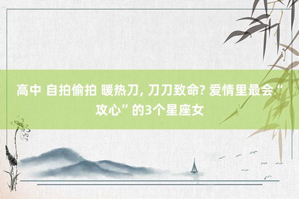 高中 自拍偷拍 暖热刀， 刀刀致命? 爱情里最会“攻心”的3个星座女