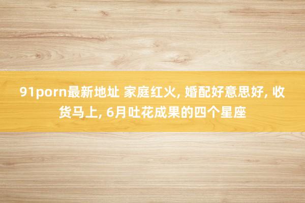 91porn最新地址 家庭红火， 婚配好意思好， 收货马上， 6月吐花成果的四个星座