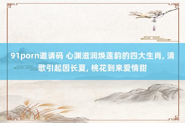 91porn邀请码 心渊滋润焕莲韵的四大生肖， 清歌引起因长夏， 桃花到来爱情甜