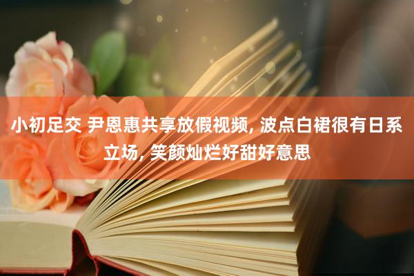 小初足交 尹恩惠共享放假视频， 波点白裙很有日系立场， 笑颜灿烂好甜好意思