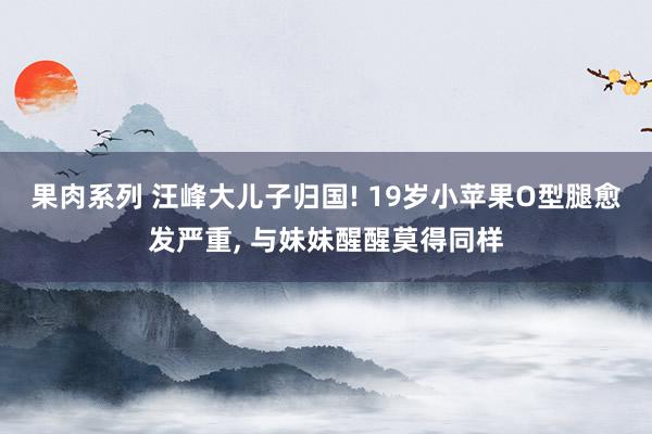 果肉系列 汪峰大儿子归国! 19岁小苹果O型腿愈发严重， 与妹妹醒醒莫得同样