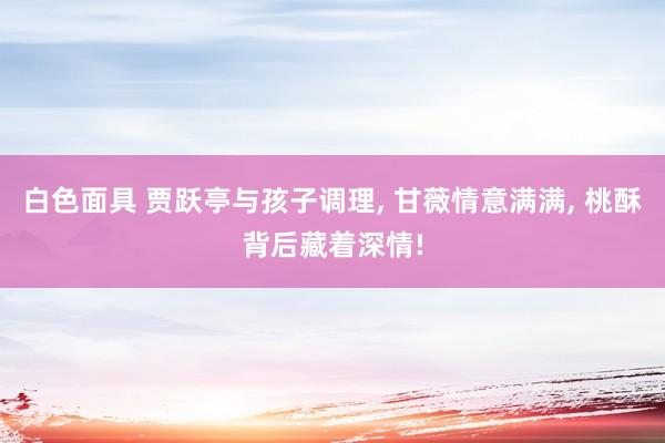 白色面具 贾跃亭与孩子调理， 甘薇情意满满， 桃酥背后藏着深情!