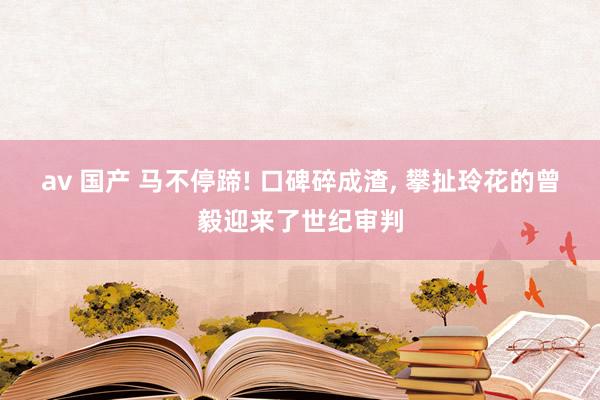av 国产 马不停蹄! 口碑碎成渣， 攀扯玲花的曾毅迎来了世纪审判