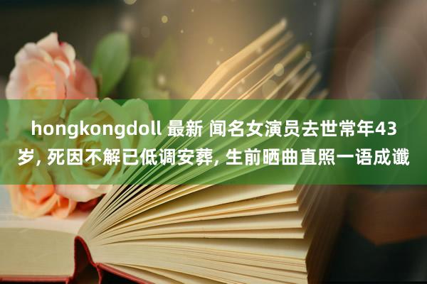 hongkongdoll 最新 闻名女演员去世常年43岁， 死因不解已低调安葬， 生前晒曲直照一语成谶